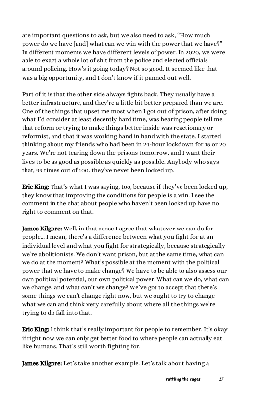 are important questions to ask, but we also need to ask, “How much power do we have (and] what can we win with the power that we have?” In different moments we have different levels of power. In 2020, we were able to exact a whole lot of shit from the police and elected officials around policing. How’s it going today? Not so good. It seemed like that wwas a big opportunity, and I don’t know if it panned out well,  Part of it is that the other side always fights back. They usually have a better infrastructure, and they’re a litle bit better prepared than we are. One of the things that upset me most when 1 got out of prison, after doing. what Td consider at least decently hard time, was hearing people tell me that reform or trying to make things better inside was reactionary or reformist, and that it was working hand in hand with the state. I started thinking about my friends who had been in 24-hour lockdown for 15 or 20 years. We’re not tearing down the prisons tomorrow, and I want their  ives to be as good as possible as quickly as possible. Anybody who says that, 99 times out of 100, they ve never been locked up.  Eric King: That’s what I was saying, too, because if they’ve been locked up, they know that improving the conditions for people is a win. I see the comment in the chat about people who haven’t been locked up have no right to comment on that.  James Kilgore: Well,in that sense I agree that whatever we can do for people... mean, there’s adifference between what you fight for at an individual level and what you fight for strategically, because strategically we’re abolitionists. We don’t want prison, but at the same time, what can we do at the moment? What’s possible at the moment with the political power that we have to make change? We have to be able to also assess our own political potential, our own political power. What can we do, what can we change, and what can’t we change? We’ve got to accept that there’s some things we can’t change right now; but we ough to try to change what we can and think very carefully about where all the things we’re trying to do fall into that  Eric King: I think that’s really important for people to remember. It’s okay ifright now we can only get better food to where people can actually eat ke humans. That’s stil worth fighting for.  James Kilgore: Lev’s take another example. Let’s talk about having a  ot theages 27 